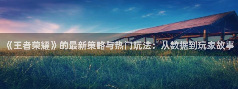 高德娱乐平台官网入口：《王者荣耀》的最新策略与热门玩法：从数